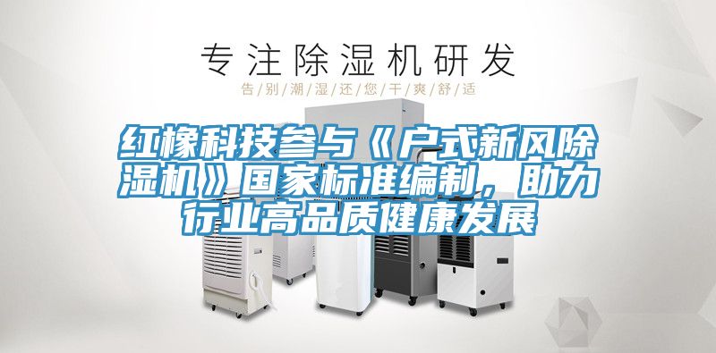 紅橡科技參與《戶式新風除濕機》國家標準編制，助力行業高品質健康發展